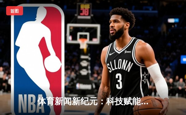 体育新闻新纪元：科技赋能深度报道，娱乐融合传递赛场欢乐