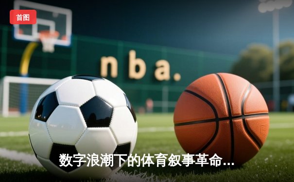 数字浪潮下的体育叙事革命：从实时数据到沉浸式体验