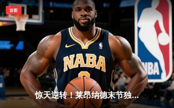 惊天逆转！莱昂纳德末节独砍22分助快船险胜勇士，系列赛悬念重生