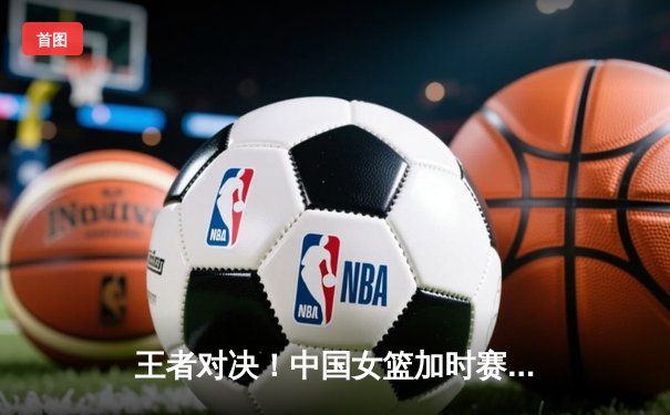 王者对决！中国女篮加时赛险胜日本 时隔12年重夺亚洲杯冠军