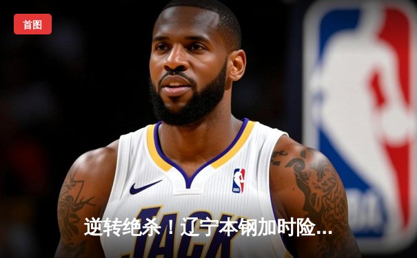 逆转绝杀！辽宁本钢加时险胜广东宏远 总决赛悬念再起