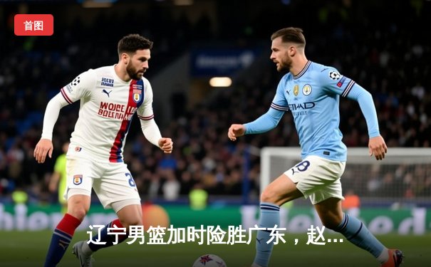 辽宁男篮加时险胜广东，赵继伟33分导演惊天逆转