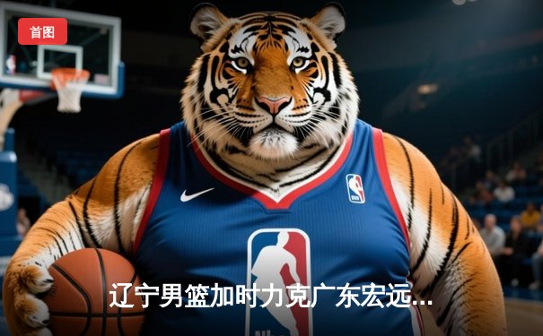 辽宁男篮加时力克广东宏远，赵继伟33分导演惊天逆转