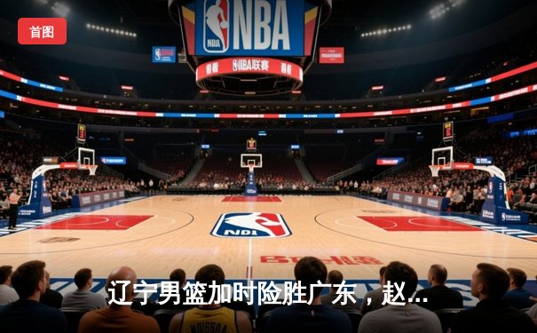 辽宁男篮加时险胜广东，赵继伟35分导演惊天逆转