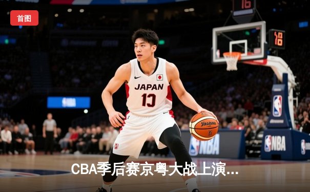 CBA季后赛京粤大战上演史诗级逆转 广东宏远加时赛险胜北京首钢
