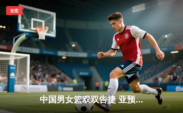 中国男女篮双双告捷 亚预赛第二阶段展现统治力