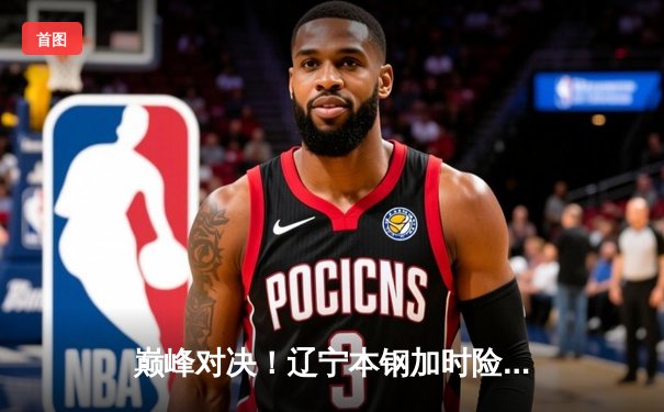 巅峰对决！辽宁本钢加时险胜广东东莞大益，赵继伟33分导演逆转