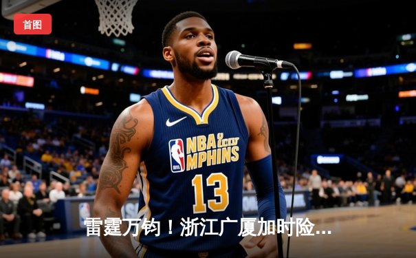 雷霆万钧！浙江广厦加时险胜广东宏远，孙铭徽37分导演惊天逆转