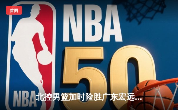 北控男篮加时险胜广东宏远，廖三宁35分创生涯新高