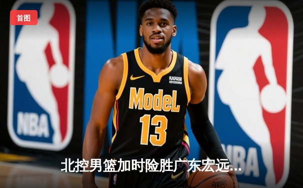 北控男篮加时险胜广东宏远，廖三宁35分创生涯新高