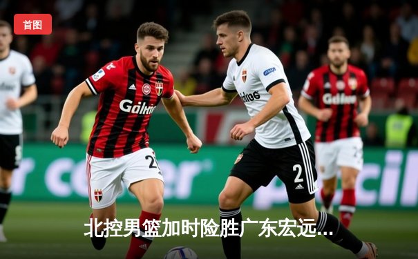 北控男篮加时险胜广东宏远，廖三宁35分创生涯新高