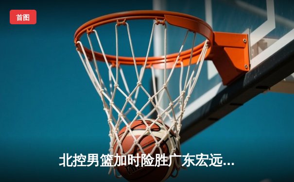 北控男篮加时险胜广东宏远，廖三宁38分创生涯新高