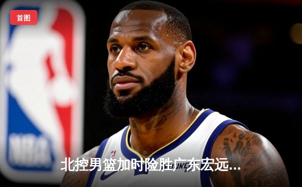 北控男篮加时险胜广东宏远，廖三宁38分创生涯新高