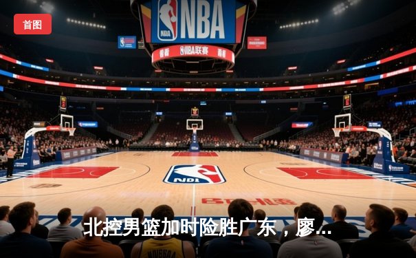 北控男篮加时险胜广东，廖三宁35分创生涯新高