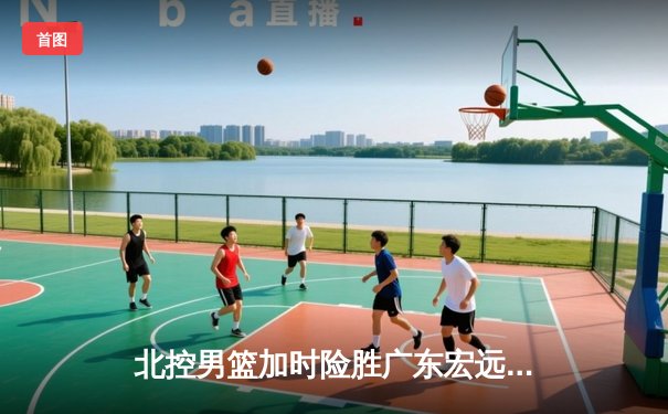 北控男篮加时险胜广东宏远，廖三宁35分创生涯新高