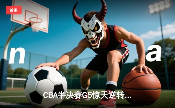 CBA半决赛G5惊天逆转！辽宁本钢加时险胜广东宏远晋级总决赛