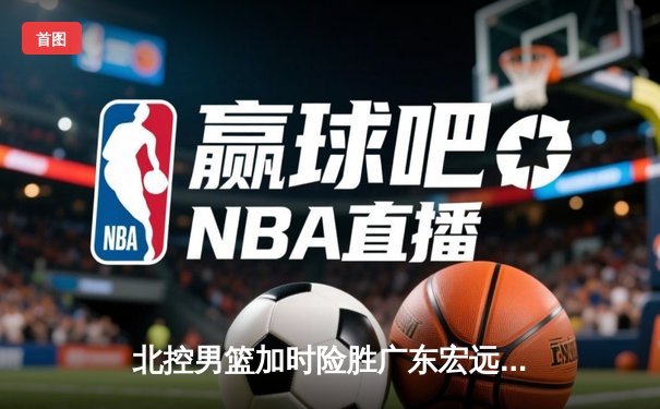 北控男篮加时险胜广东宏远，廖三宁41分创生涯新高