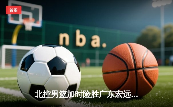 北控男篮加时险胜广东宏远，廖三宁41分创生涯新高