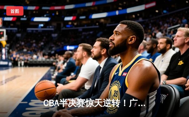 CBA半决赛惊天逆转！广东宏远加时险胜辽宁本钢，胡明轩砍下35分创生涯新高