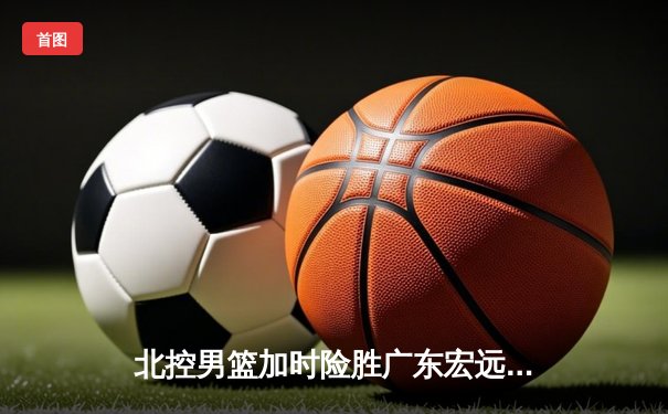 北控男篮加时险胜广东宏远，廖三宁41分创生涯新高