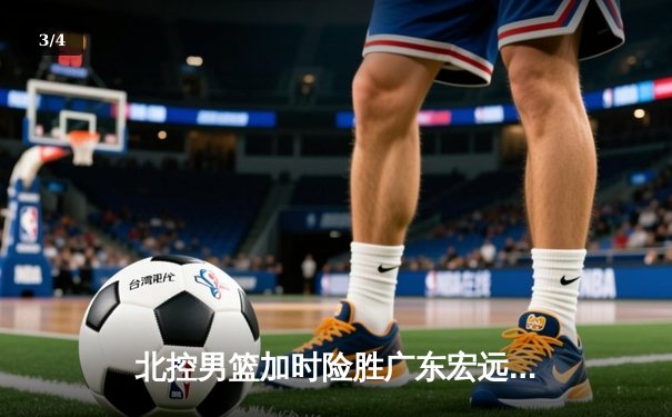 北控男篮加时险胜广东宏远，廖三宁41分创生涯新高 - 3